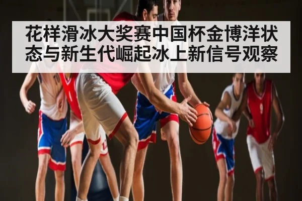 花样滑冰大奖赛中国杯金博洋状态与新生代崛起冰上新信号观察