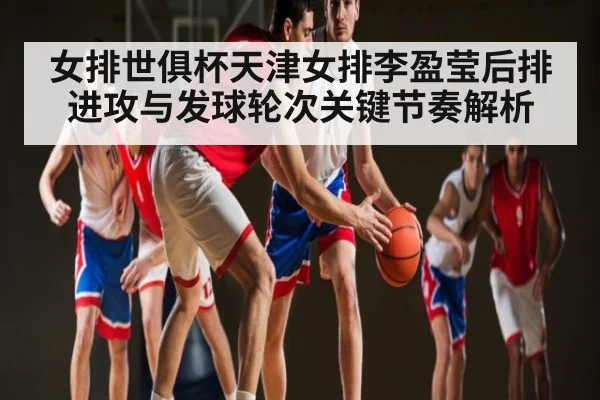 女排世俱杯天津女排李盈莹后排进攻与发球轮次关键节奏解析